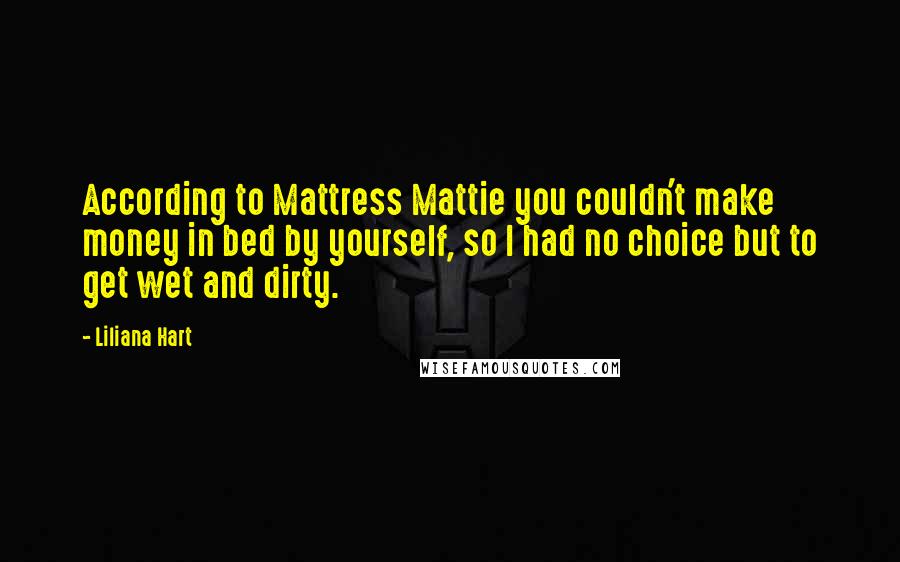 Liliana Hart Quotes: According to Mattress Mattie you couldn't make money in bed by yourself, so I had no choice but to get wet and dirty.