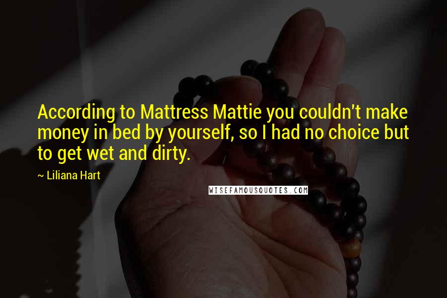 Liliana Hart Quotes: According to Mattress Mattie you couldn't make money in bed by yourself, so I had no choice but to get wet and dirty.