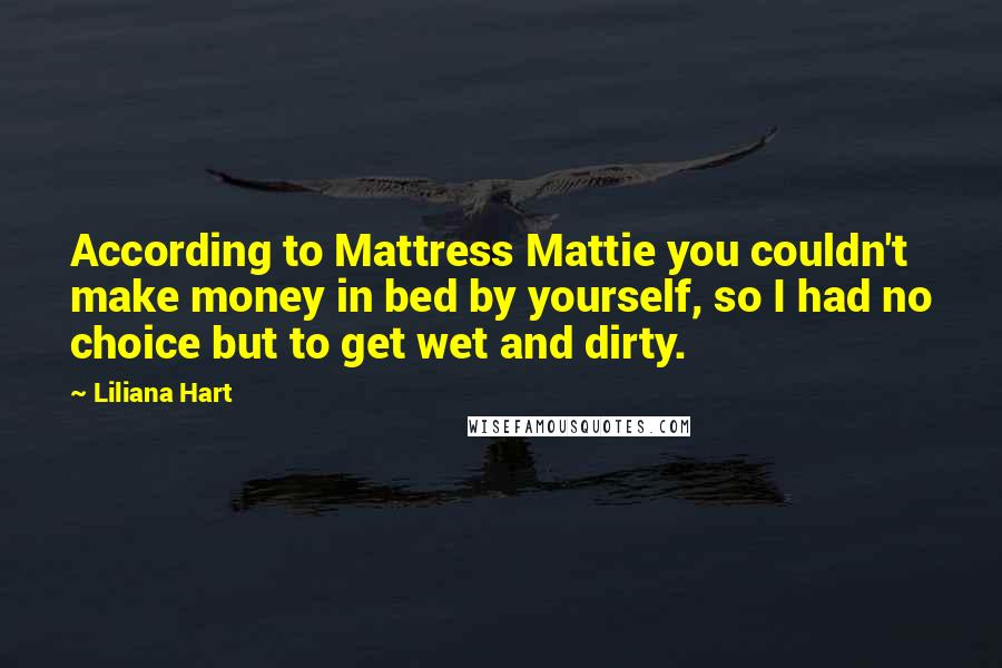 Liliana Hart Quotes: According to Mattress Mattie you couldn't make money in bed by yourself, so I had no choice but to get wet and dirty.