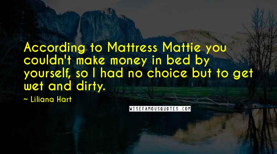 Liliana Hart Quotes: According to Mattress Mattie you couldn't make money in bed by yourself, so I had no choice but to get wet and dirty.