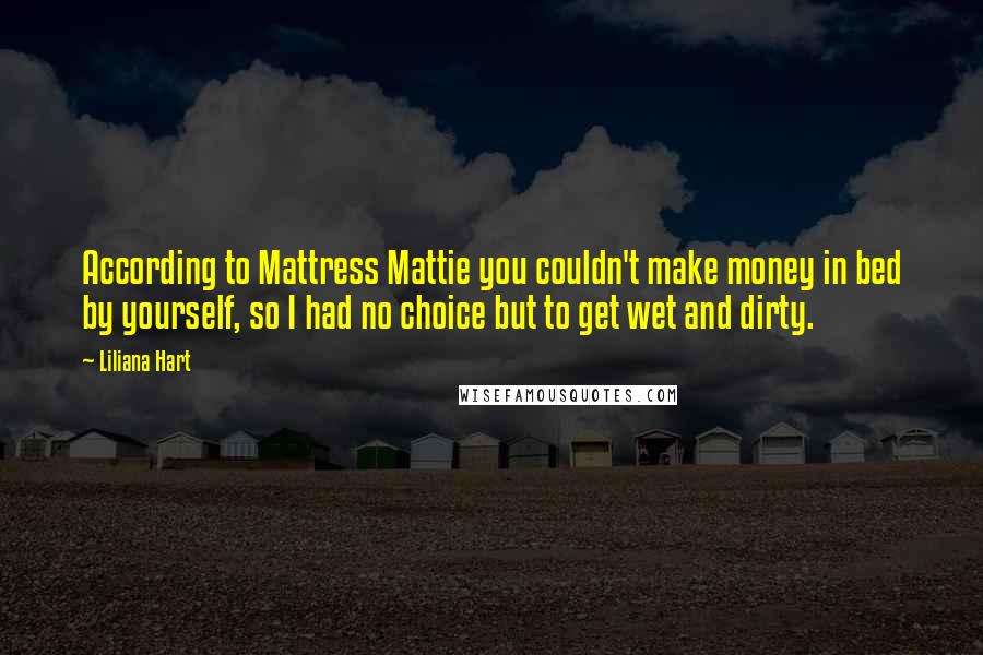 Liliana Hart Quotes: According to Mattress Mattie you couldn't make money in bed by yourself, so I had no choice but to get wet and dirty.