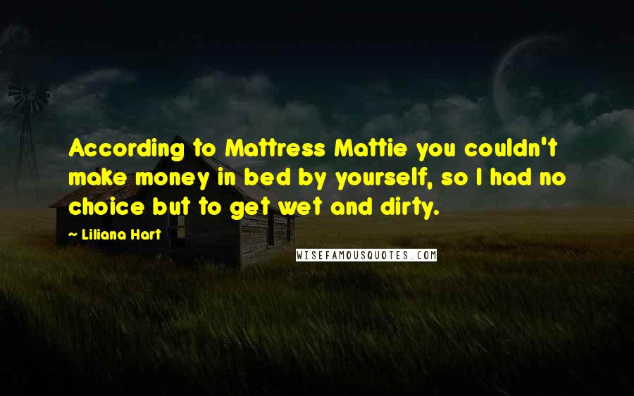 Liliana Hart Quotes: According to Mattress Mattie you couldn't make money in bed by yourself, so I had no choice but to get wet and dirty.