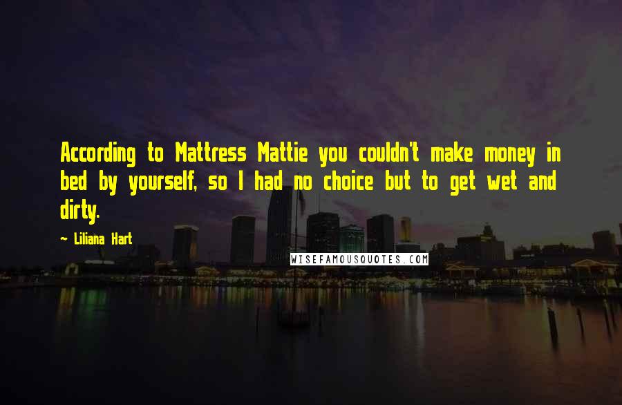 Liliana Hart Quotes: According to Mattress Mattie you couldn't make money in bed by yourself, so I had no choice but to get wet and dirty.