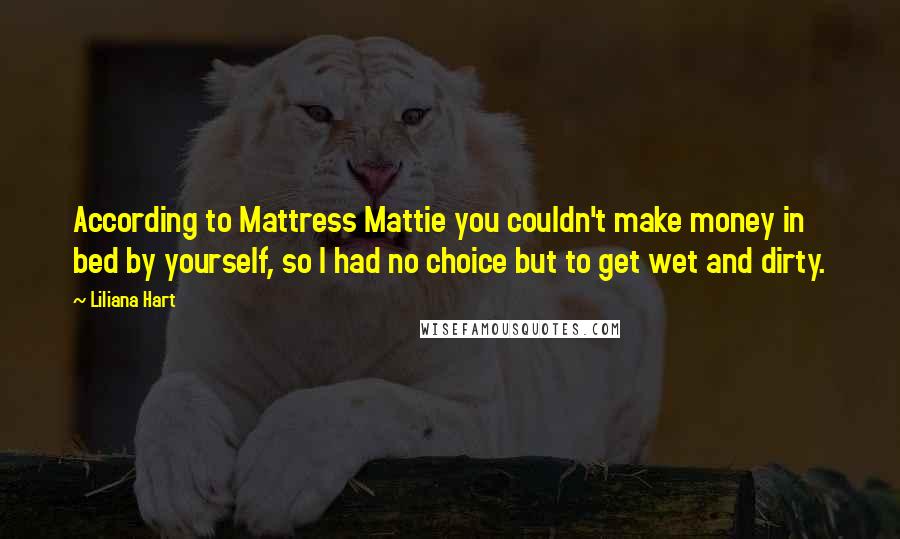 Liliana Hart Quotes: According to Mattress Mattie you couldn't make money in bed by yourself, so I had no choice but to get wet and dirty.