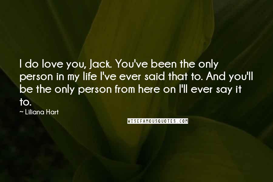 Liliana Hart Quotes: I do love you, Jack. You've been the only person in my life I've ever said that to. And you'll be the only person from here on I'll ever say it to.