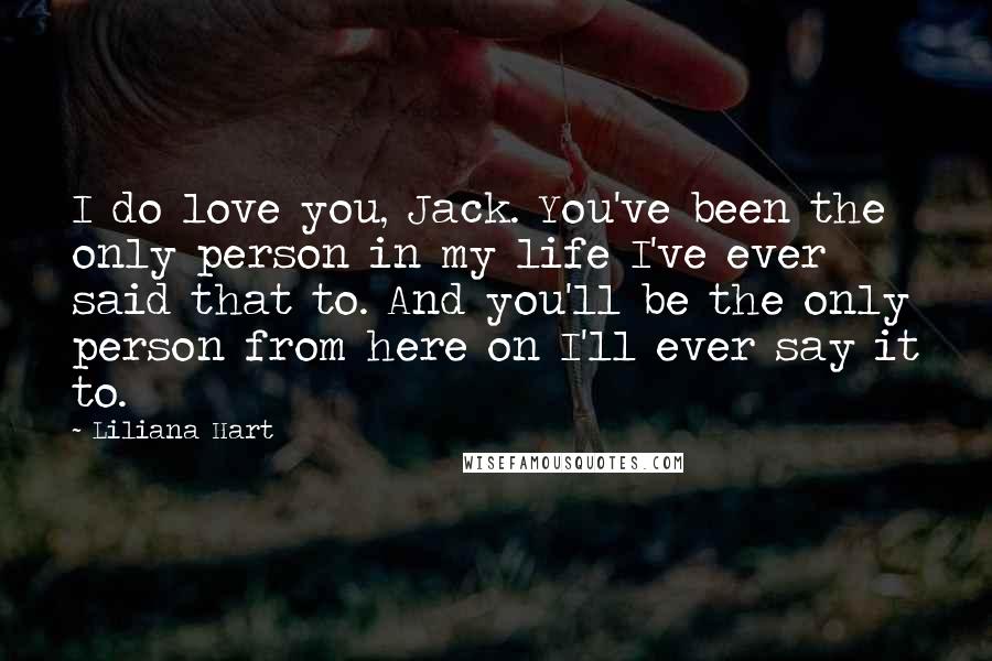 Liliana Hart Quotes: I do love you, Jack. You've been the only person in my life I've ever said that to. And you'll be the only person from here on I'll ever say it to.