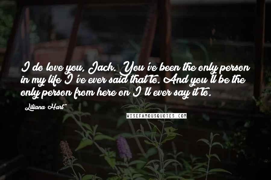 Liliana Hart Quotes: I do love you, Jack. You've been the only person in my life I've ever said that to. And you'll be the only person from here on I'll ever say it to.