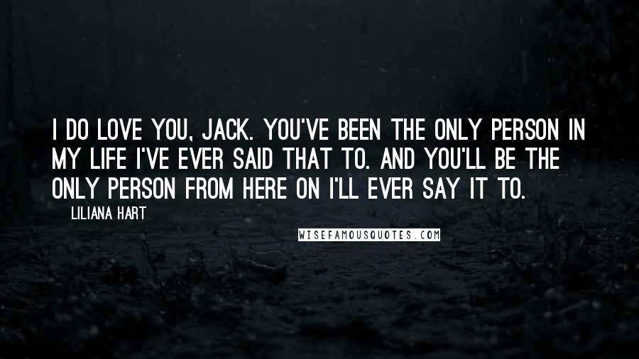 Liliana Hart Quotes: I do love you, Jack. You've been the only person in my life I've ever said that to. And you'll be the only person from here on I'll ever say it to.