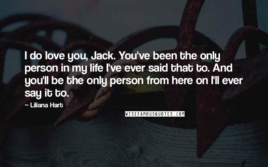 Liliana Hart Quotes: I do love you, Jack. You've been the only person in my life I've ever said that to. And you'll be the only person from here on I'll ever say it to.