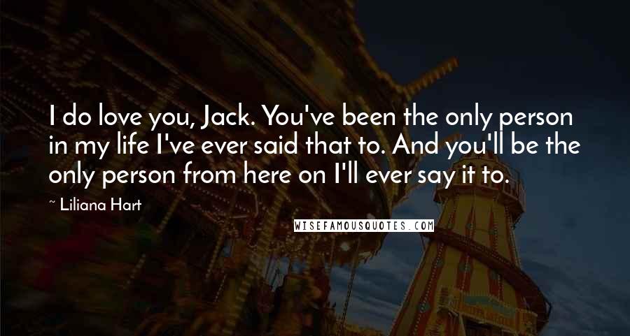 Liliana Hart Quotes: I do love you, Jack. You've been the only person in my life I've ever said that to. And you'll be the only person from here on I'll ever say it to.