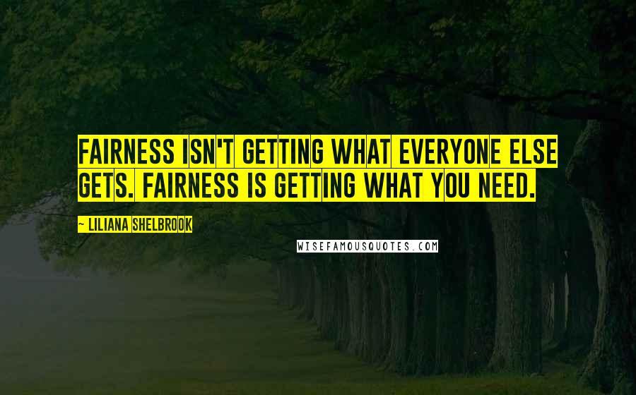 Liliana Shelbrook Quotes: Fairness isn't getting what everyone else gets. Fairness is getting what you need.