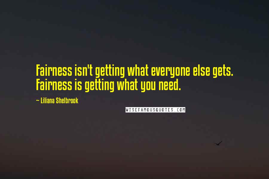 Liliana Shelbrook Quotes: Fairness isn't getting what everyone else gets. Fairness is getting what you need.