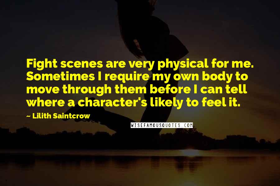 Lilith Saintcrow Quotes: Fight scenes are very physical for me. Sometimes I require my own body to move through them before I can tell where a character's likely to feel it.