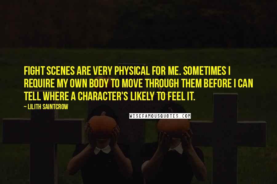 Lilith Saintcrow Quotes: Fight scenes are very physical for me. Sometimes I require my own body to move through them before I can tell where a character's likely to feel it.