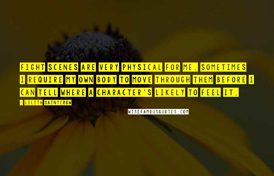Lilith Saintcrow Quotes: Fight scenes are very physical for me. Sometimes I require my own body to move through them before I can tell where a character's likely to feel it.
