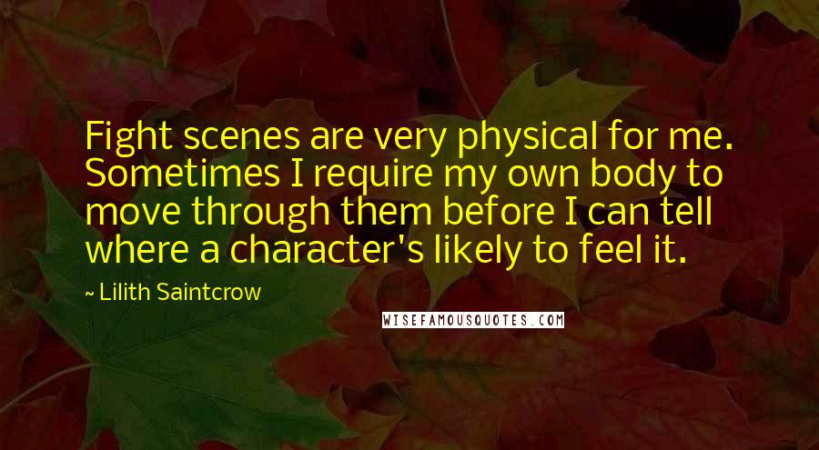 Lilith Saintcrow Quotes: Fight scenes are very physical for me. Sometimes I require my own body to move through them before I can tell where a character's likely to feel it.