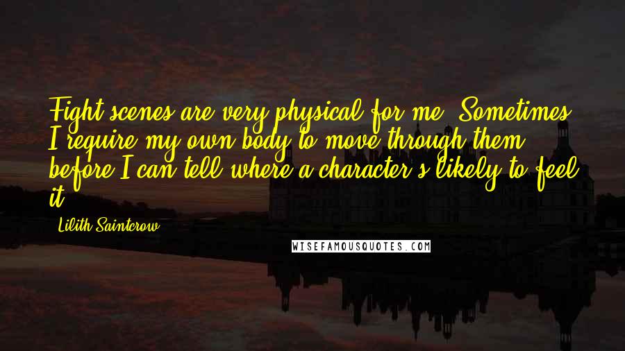 Lilith Saintcrow Quotes: Fight scenes are very physical for me. Sometimes I require my own body to move through them before I can tell where a character's likely to feel it.