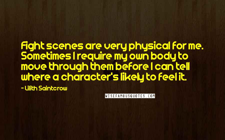 Lilith Saintcrow Quotes: Fight scenes are very physical for me. Sometimes I require my own body to move through them before I can tell where a character's likely to feel it.