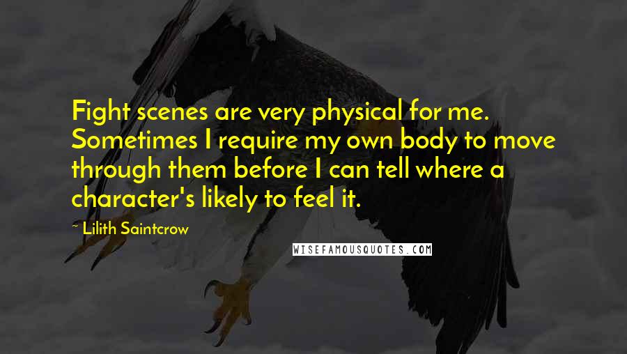 Lilith Saintcrow Quotes: Fight scenes are very physical for me. Sometimes I require my own body to move through them before I can tell where a character's likely to feel it.