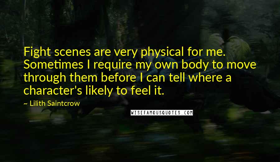 Lilith Saintcrow Quotes: Fight scenes are very physical for me. Sometimes I require my own body to move through them before I can tell where a character's likely to feel it.