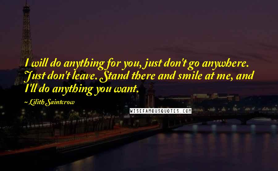 Lilith Saintcrow Quotes: I will do anything for you, just don't go anywhere. Just don't leave. Stand there and smile at me, and I'll do anything you want.