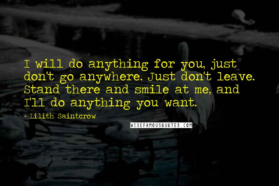 Lilith Saintcrow Quotes: I will do anything for you, just don't go anywhere. Just don't leave. Stand there and smile at me, and I'll do anything you want.