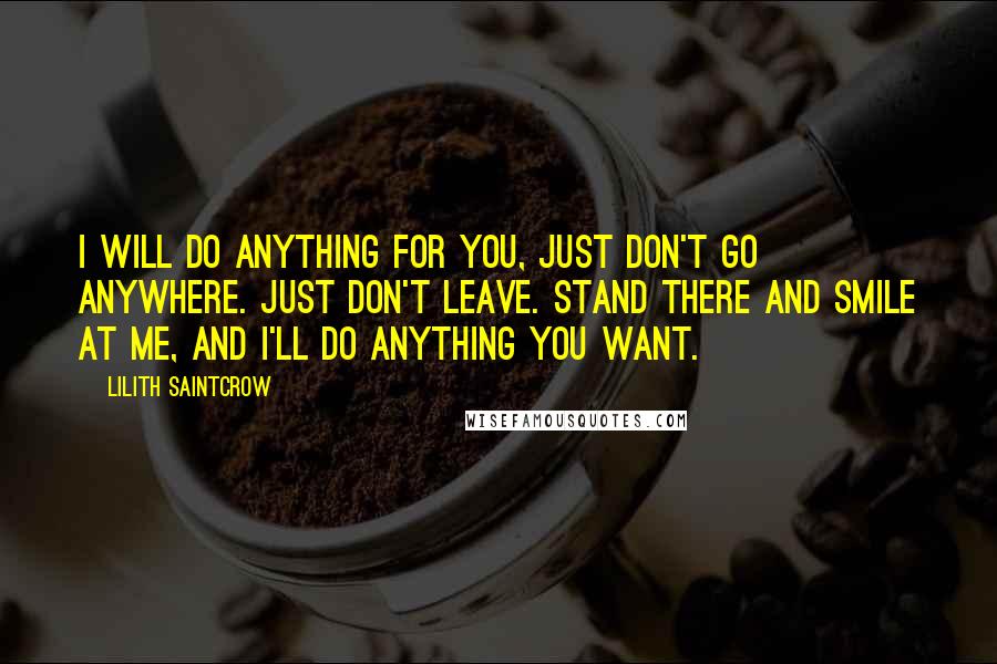 Lilith Saintcrow Quotes: I will do anything for you, just don't go anywhere. Just don't leave. Stand there and smile at me, and I'll do anything you want.