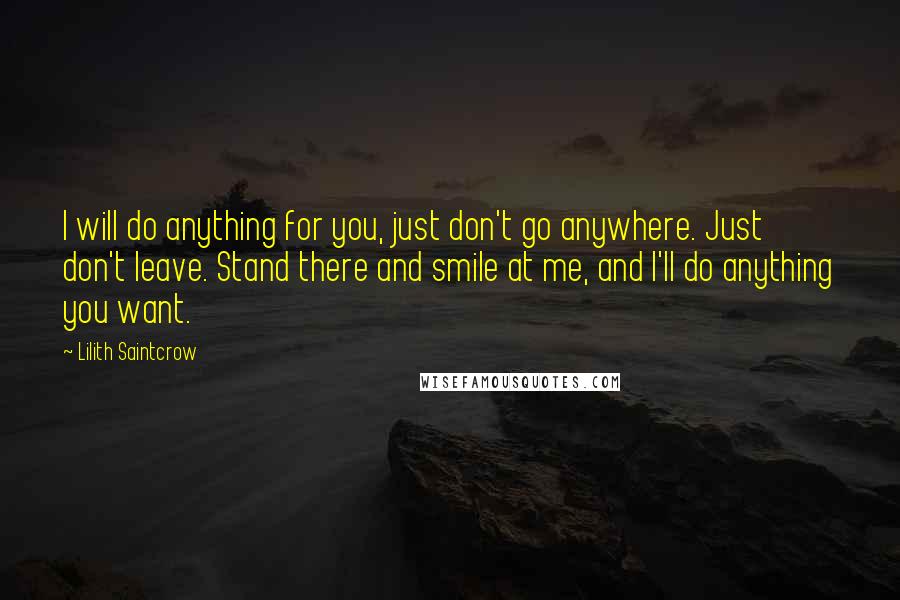 Lilith Saintcrow Quotes: I will do anything for you, just don't go anywhere. Just don't leave. Stand there and smile at me, and I'll do anything you want.