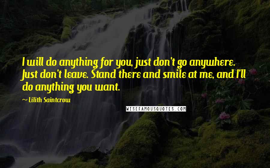 Lilith Saintcrow Quotes: I will do anything for you, just don't go anywhere. Just don't leave. Stand there and smile at me, and I'll do anything you want.