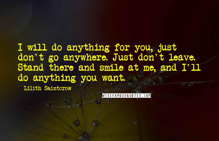 Lilith Saintcrow Quotes: I will do anything for you, just don't go anywhere. Just don't leave. Stand there and smile at me, and I'll do anything you want.