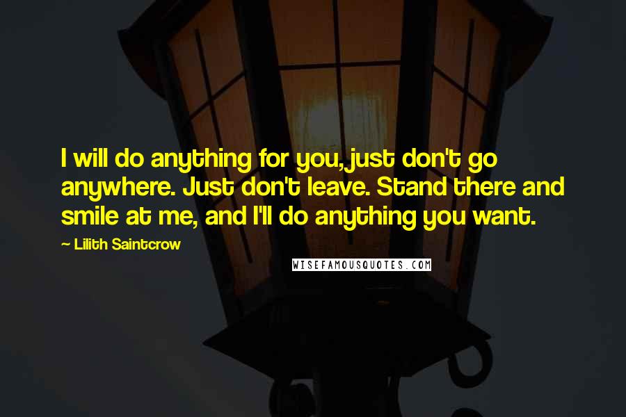 Lilith Saintcrow Quotes: I will do anything for you, just don't go anywhere. Just don't leave. Stand there and smile at me, and I'll do anything you want.