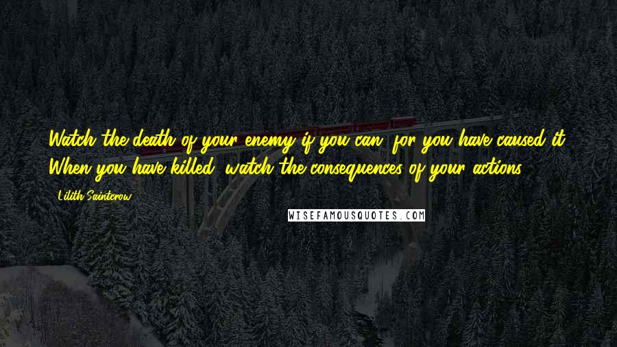 Lilith Saintcrow Quotes: Watch the death of your enemy if you can, for you have caused it. When you have killed, watch the consequences of your actions.