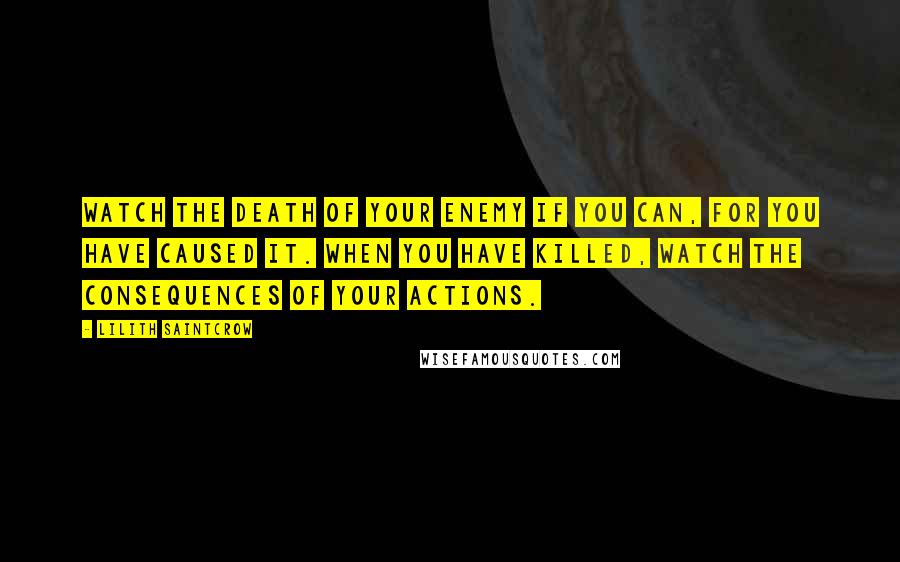 Lilith Saintcrow Quotes: Watch the death of your enemy if you can, for you have caused it. When you have killed, watch the consequences of your actions.