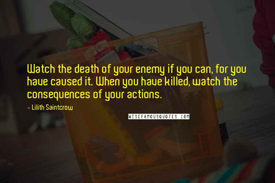 Lilith Saintcrow Quotes: Watch the death of your enemy if you can, for you have caused it. When you have killed, watch the consequences of your actions.