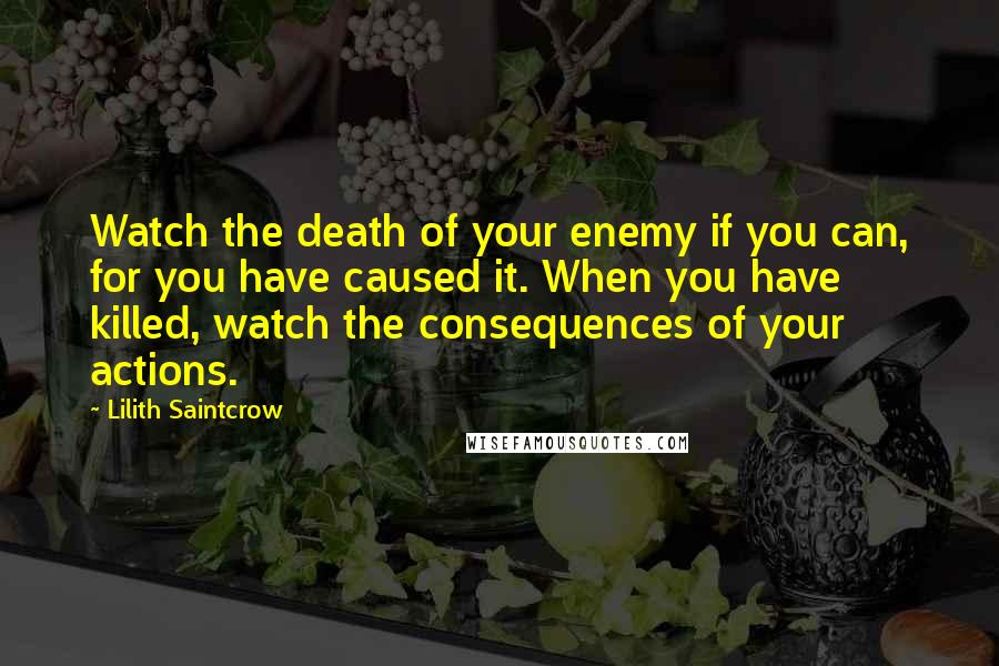 Lilith Saintcrow Quotes: Watch the death of your enemy if you can, for you have caused it. When you have killed, watch the consequences of your actions.