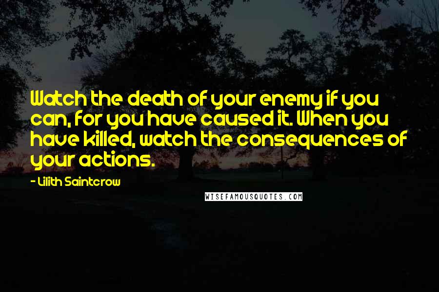 Lilith Saintcrow Quotes: Watch the death of your enemy if you can, for you have caused it. When you have killed, watch the consequences of your actions.