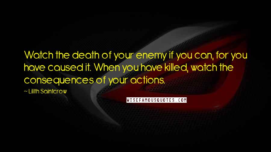 Lilith Saintcrow Quotes: Watch the death of your enemy if you can, for you have caused it. When you have killed, watch the consequences of your actions.