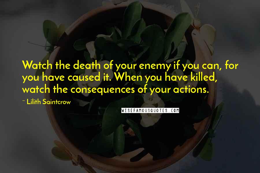 Lilith Saintcrow Quotes: Watch the death of your enemy if you can, for you have caused it. When you have killed, watch the consequences of your actions.