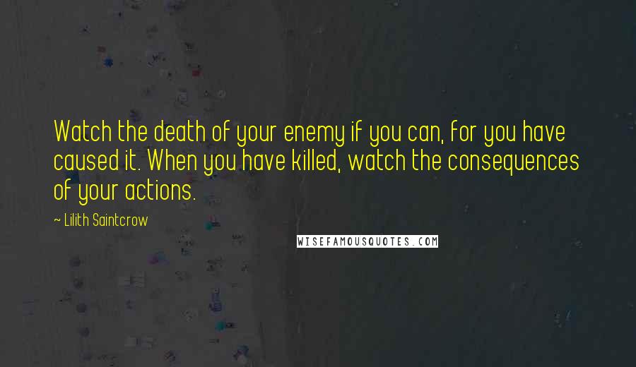 Lilith Saintcrow Quotes: Watch the death of your enemy if you can, for you have caused it. When you have killed, watch the consequences of your actions.