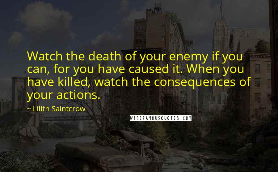 Lilith Saintcrow Quotes: Watch the death of your enemy if you can, for you have caused it. When you have killed, watch the consequences of your actions.