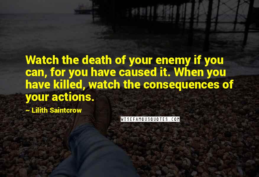 Lilith Saintcrow Quotes: Watch the death of your enemy if you can, for you have caused it. When you have killed, watch the consequences of your actions.