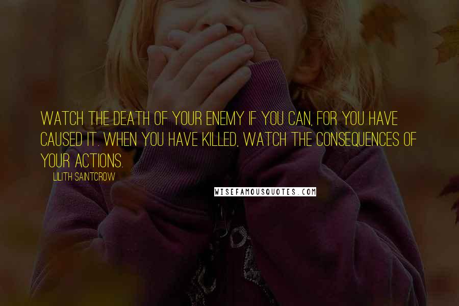 Lilith Saintcrow Quotes: Watch the death of your enemy if you can, for you have caused it. When you have killed, watch the consequences of your actions.