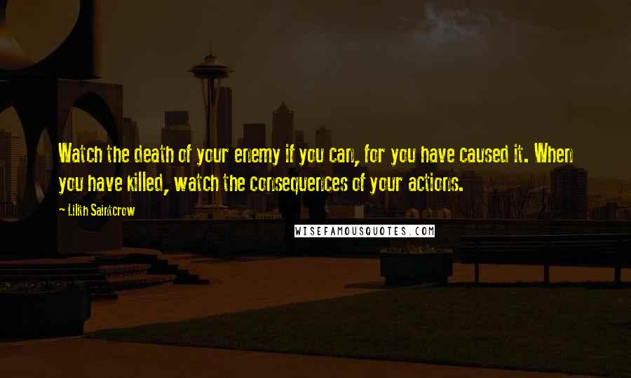Lilith Saintcrow Quotes: Watch the death of your enemy if you can, for you have caused it. When you have killed, watch the consequences of your actions.