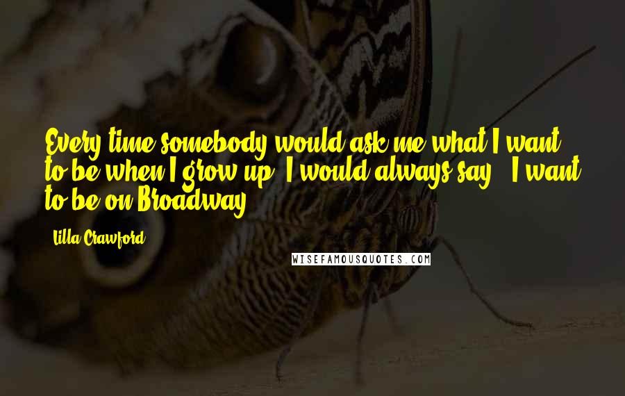Lilla Crawford Quotes: Every time somebody would ask me what I want to be when I grow up, I would always say, 'I want to be on Broadway!'