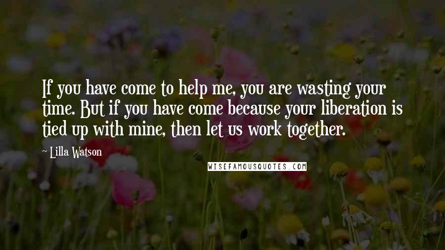 Lilla Watson Quotes: If you have come to help me, you are wasting your time. But if you have come because your liberation is tied up with mine, then let us work together.