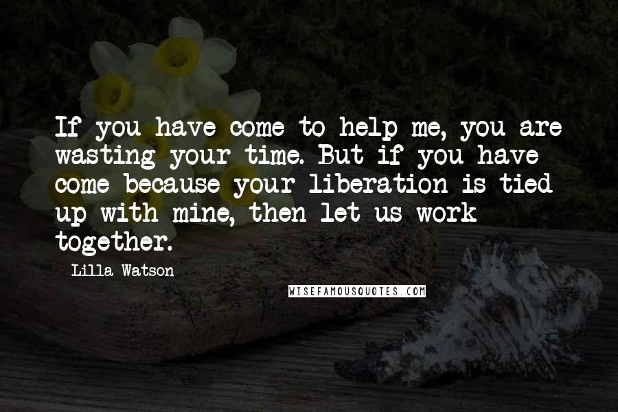 Lilla Watson Quotes: If you have come to help me, you are wasting your time. But if you have come because your liberation is tied up with mine, then let us work together.