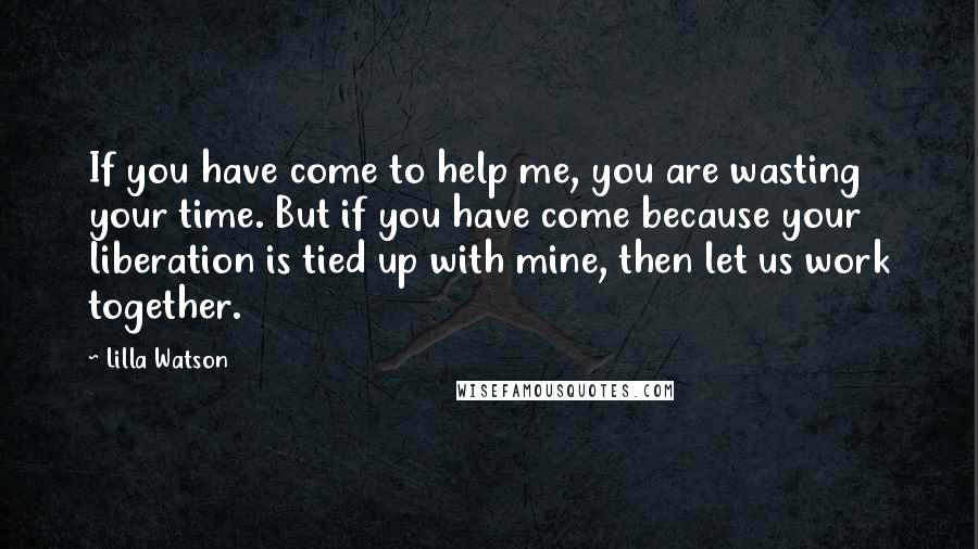 Lilla Watson Quotes: If you have come to help me, you are wasting your time. But if you have come because your liberation is tied up with mine, then let us work together.