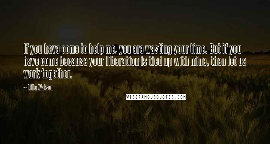 Lilla Watson Quotes: If you have come to help me, you are wasting your time. But if you have come because your liberation is tied up with mine, then let us work together.