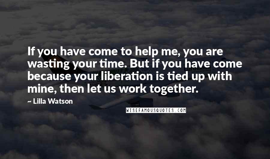 Lilla Watson Quotes: If you have come to help me, you are wasting your time. But if you have come because your liberation is tied up with mine, then let us work together.