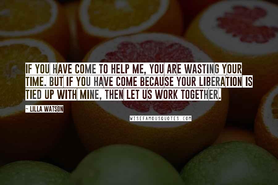 Lilla Watson Quotes: If you have come to help me, you are wasting your time. But if you have come because your liberation is tied up with mine, then let us work together.